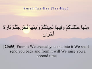Surah Taa-Haa (Taa-Haa) مِنْهَا خَلَقْنَاكُمْ وَفِيهَا نُعِيدُكُمْ وَمِنْهَا نُخْرِجُكُمْ تَارَةً أُخْرَى  [20:55]  From it We created you and into it We shall send you back and from it will We raise you a second time.  