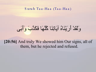 Surah Taa-Haa (Taa-Haa) وَلَقَدْ أَرَيْنَاهُ آيَاتِنَا كُلَّهَا فَكَذَّبَ وَأَبَى  [20:56]  And truly We showed him Our signs, all of them, but he rejected and refused.  