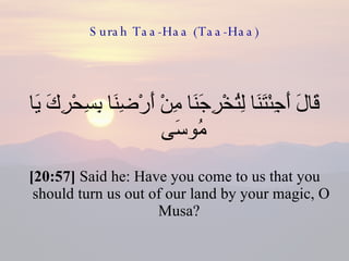 Surah Taa-Haa (Taa-Haa) قَالَ أَجِئْتَنَا لِتُخْرِجَنَا مِنْ أَرْضِنَا بِسِحْرِكَ يَا مُوسَى  [20:57]  Said he: Have you come to us that you should turn us out of our land by your magic, O Musa?  