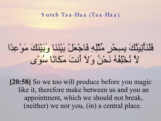Surah Taa-Haa (Taa-Haa) فَلَنَأْتِيَنَّكَ بِسِحْرٍ مِّثْلِهِ فَاجْعَلْ بَيْنَنَا وَبَيْنَكَ مَوْعِدًا لَّا نُخْلِفُهُ نَحْنُ وَلَا أَنتَ مَكَانًا سُوًى  [20:58]  So we too will produce before you magic like it, therefore make between us and you an appointment, which we should not break, (neither) we nor you, (in) a central place.  