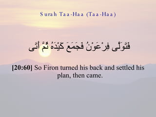 Surah Taa-Haa (Taa-Haa) فَتَوَلَّى فِرْعَوْنُ فَجَمَعَ كَيْدَهُ ثُمَّ أَتَى  [20:60]  So Firon turned his back and settled his plan, then came.  