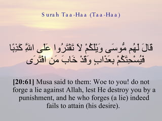 Surah Taa-Haa (Taa-Haa) قَالَ لَهُم مُّوسَى وَيْلَكُمْ لَا تَفْتَرُوا عَلَى اللَّهِ كَذِبًا فَيُسْحِتَكُمْ بِعَذَابٍ وَقَدْ خَابَ مَنِ افْتَرَى  [20:61]  Musa said to them: Woe to you! do not forge a lie against Allah, lest He destroy you by a punishment, and he who forges (a lie) indeed fails to attain (his desire).  