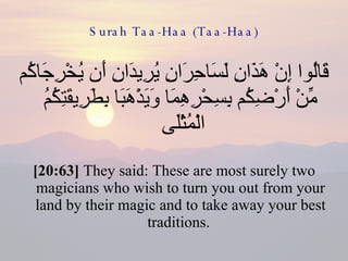 Surah Taa-Haa (Taa-Haa) قَالُوا إِنْ هَذَانِ لَسَاحِرَانِ يُرِيدَانِ أَن يُخْرِجَاكُم مِّنْ أَرْضِكُم بِسِحْرِهِمَا وَيَذْهَبَا بِطَرِيقَتِكُمُ الْمُثْلَى  [20:63]  They said: These are most surely two magicians who wish to turn you out from your land by their magic and to take away your best traditions.  