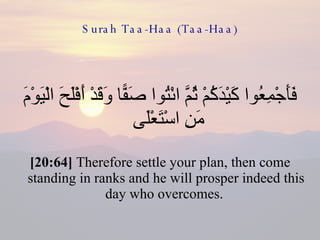 Surah Taa-Haa (Taa-Haa) فَأَجْمِعُوا كَيْدَكُمْ ثُمَّ ائْتُوا صَفًّا وَقَدْ أَفْلَحَ الْيَوْمَ مَنِ اسْتَعْلَى  [20:64]  Therefore settle your plan, then come standing in ranks and he will prosper indeed this day who overcomes.  