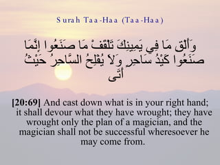 Surah Taa-Haa (Taa-Haa) وَأَلْقِ مَا فِي يَمِينِكَ تَلْقَفْ مَا صَنَعُوا إِنَّمَا صَنَعُوا كَيْدُ سَاحِرٍ وَلَا يُفْلِحُ السَّاحِرُ حَيْثُ أَتَى  [20:69]  And cast down what is in your right hand; it shall devour what they have wrought; they have wrought only the plan of a magician, and the magician shall not be successful wheresoever he may come from.  