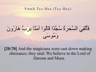 Surah Taa-Haa (Taa-Haa) فَأُلْقِيَ السَّحَرَةُ سُجَّدًا قَالُوا آمَنَّا بِرَبِّ هَارُونَ وَمُوسَى  [20:70]  And the magicians were cast down making obeisance; they said: We believe in the Lord of Haroun and Musa.  