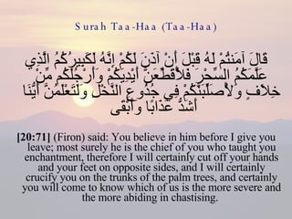 Surah Taa-Haa (Taa-Haa) قَالَ آمَنتُمْ لَهُ قَبْلَ أَنْ آذَنَ لَكُمْ إِنَّهُ لَكَبِيرُكُمُ الَّذِي عَلَّمَكُمُ السِّحْرَ فَلَأُقَطِّعَنَّ أَيْدِيَكُمْ وَأَرْجُلَكُم مِّنْ خِلَافٍ وَلَأُصَلِّبَنَّكُمْ فِي جُذُوعِ النَّخْلِ وَلَتَعْلَمُنَّ أَيُّنَا أَشَدُّ عَذَابًا وَأَبْقَى  [20:71]  (Firon) said: You believe in him before I give you leave; most surely he is the chief of you who taught you enchantment, therefore I will certainly cut off your hands and your feet on opposite sides, and I will certainly crucify you on the trunks of the palm trees, and certainly you will come to know which of us is the more severe and the more abiding in chastising.  