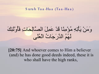 Surah Taa-Haa (Taa-Haa) وَمَنْ يَأْتِهِ مُؤْمِنًا قَدْ عَمِلَ الصَّالِحَاتِ فَأُوْلَئِكَ لَهُمُ الدَّرَجَاتُ الْعُلَى  [20:75]  And whoever comes to Him a believer (and) he has done good deeds indeed, these it is who shall have the high ranks,  