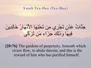 Surah Taa-Haa (Taa-Haa) جَنَّاتُ عَدْنٍ تَجْرِي مِن تَحْتِهَا الْأَنْهَارُ خَالِدِينَ فِيهَا وَذَلِكَ جَزَاء مَن تَزَكَّى  [20:76]  The gardens of perpetuity, beneath which rivers flow, to abide therein; and this is the reward of him who has purified himself.  