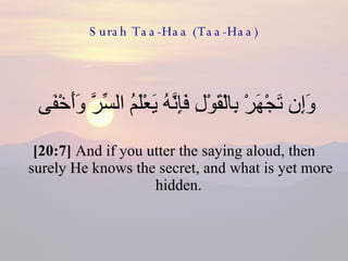 Surah Taa-Haa (Taa-Haa) وَإِن تَجْهَرْ بِالْقَوْلِ فَإِنَّهُ يَعْلَمُ السِّرَّ وَأَخْفَى  [20:7]  And if you utter the saying aloud, then surely He knows the secret, and what is yet more hidden.  