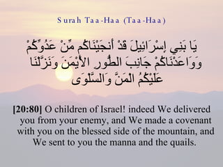 Surah Taa-Haa (Taa-Haa) يَا بَنِي إِسْرَائِيلَ قَدْ أَنجَيْنَاكُم مِّنْ عَدُوِّكُمْ وَوَاعَدْنَاكُمْ جَانِبَ الطُّورِ الْأَيْمَنَ وَنَزَّلْنَا عَلَيْكُمُ الْمَنَّ وَالسَّلْوَى  [20:80]  O children of Israel! indeed We delivered you from your enemy, and We made a covenant with you on the blessed side of the mountain, and We sent to you the manna and the quails.  