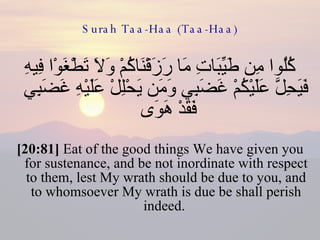 Surah Taa-Haa (Taa-Haa) كُلُوا مِن طَيِّبَاتِ مَا رَزَقْنَاكُمْ وَلَا تَطْغَوْا فِيهِ فَيَحِلَّ عَلَيْكُمْ غَضَبِي وَمَن يَحْلِلْ عَلَيْهِ غَضَبِي فَقَدْ هَوَى  [20:81]  Eat of the good things We have given you for sustenance, and be not inordinate with respect to them, lest My wrath should be due to you, and to whomsoever My wrath is due be shall perish indeed.  