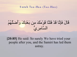 Surah Taa-Haa (Taa-Haa) قَالَ فَإِنَّا قَدْ فَتَنَّا قَوْمَكَ مِن بَعْدِكَ وَأَضَلَّهُمُ السَّامِرِيُّ  [20:85]  He said: So surely We have tried your people after you, and the Samiri has led them astray.  