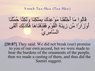 Surah Taa-Haa (Taa-Haa) قَالُوا مَا أَخْلَفْنَا مَوْعِدَكَ بِمَلْكِنَا وَلَكِنَّا حُمِّلْنَا أَوْزَارًا مِّن زِينَةِ الْقَوْمِ فَقَذَفْنَاهَا فَكَذَلِكَ أَلْقَى السَّامِرِيُّ  [20:87]  They said: We did not break (our) promise to you of our own accord, but we were made to bear the burdens of the ornaments of the people, then we made a casting of them, and thus did the Samiri suggest.  