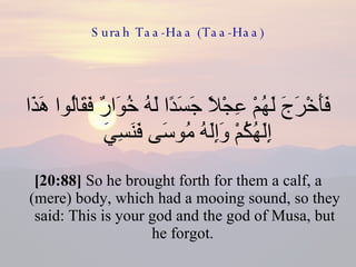 Surah Taa-Haa (Taa-Haa) فَأَخْرَجَ لَهُمْ عِجْلًا جَسَدًا لَهُ خُوَارٌ فَقَالُوا هَذَا إِلَهُكُمْ وَإِلَهُ مُوسَى فَنَسِيَ  [20:88]  So he brought forth for them a calf, a (mere) body, which had a mooing sound, so they said: This is your god and the god of Musa, but he forgot.  
