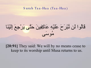 Surah Taa-Haa (Taa-Haa) قَالُوا لَن نَّبْرَحَ عَلَيْهِ عَاكِفِينَ حَتَّى يَرْجِعَ إِلَيْنَا مُوسَى  [20:91]  They said: We will by no means cease to keep to its worship until Musa returns to us.  