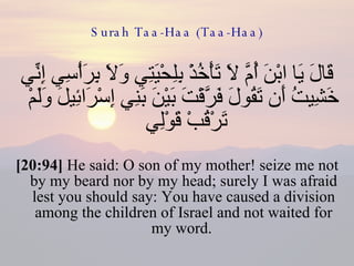 Surah Taa-Haa (Taa-Haa) قَالَ يَا ابْنَ أُمَّ لَا تَأْخُذْ بِلِحْيَتِي وَلَا بِرَأْسِي إِنِّي خَشِيتُ أَن تَقُولَ فَرَّقْتَ بَيْنَ بَنِي إِسْرَائِيلَ وَلَمْ تَرْقُبْ قَوْلِي  [20:94]  He said: O son of my mother! seize me not by my beard nor by my head; surely I was afraid lest you should say: You have caused a division among the children of Israel and not waited for my word.  