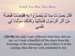 Surah Taa-Haa (Taa-Haa) قَالَ بَصُرْتُ بِمَا لَمْ يَبْصُرُوا بِهِ فَقَبَضْتُ قَبْضَةً مِّنْ أَثَرِ الرَّسُولِ فَنَبَذْتُهَا وَكَذَلِكَ سَوَّلَتْ لِي نَفْسِي  [20:96]  He said: I saw (Jibreel) what they did not see, so I took a handful (of the dust) from the footsteps of the messenger, then I threw it in the casting; thus did my soul commend to me  