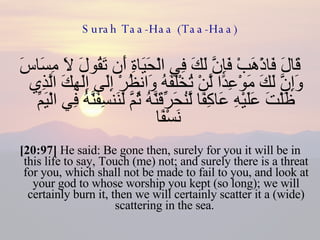 Surah Taa-Haa (Taa-Haa) قَالَ فَاذْهَبْ فَإِنَّ لَكَ فِي الْحَيَاةِ أَن تَقُولَ لَا مِسَاسَ وَإِنَّ لَكَ مَوْعِدًا لَّنْ تُخْلَفَهُ وَانظُرْ إِلَى إِلَهِكَ الَّذِي ظَلْتَ عَلَيْهِ عَاكِفًا لَّنُحَرِّقَنَّهُ ثُمَّ لَنَنسِفَنَّهُ فِي الْيَمِّ نَسْفًا  [20:97]  He said: Be gone then, surely for you it will be in this life to say, Touch (me) not; and surely there is a threat for you, which shall not be made to fail to you, and look at your god to whose worship you kept (so long); we will certainly burn it, then we will certainly scatter it a (wide) scattering in the sea.  