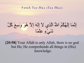 Surah Taa-Haa (Taa-Haa) إِنَّمَا إِلَهُكُمُ اللَّهُ الَّذِي لَا إِلَهَ إِلَّا هُوَ وَسِعَ كُلَّ شَيْءٍ عِلْمًا  [20:98]  Your Allah is only Allah, there is no god but He; He comprehends all things in (His) knowledge.  