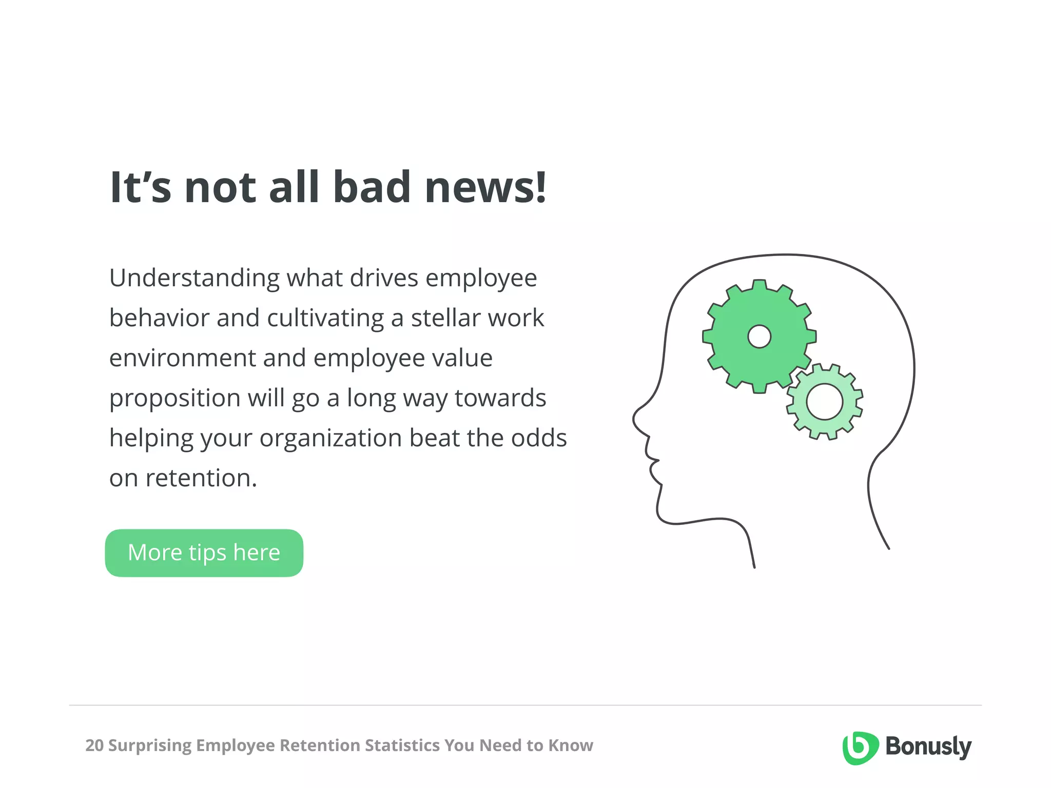 20 Surprising Employee Retention Statistics You Need to Know
It’s not all bad news!
Understanding what drives employee
behavior and cultivating a stellar work
environment and employee value
proposition will go a long way towards
helping your organization beat the odds
on retention.
More tips here
 