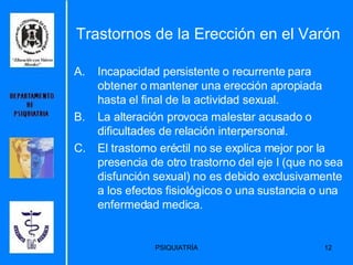 Trastornos de la Erección en el Varón  Incapacidad persistente o recurrente para obtener o mantener una erección apropiada hasta el final de la actividad sexual. La alteración provoca malestar acusado o dificultades de relación interpersonal. El trastorno eréctil no se explica mejor por la presencia de otro trastorno del eje I (que no sea disfunción sexual) no es debido exclusivamente a los efectos fisiológicos o una sustancia o una enfermedad medica.  