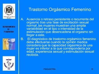 Trastorno Orgásmico Femenino Ausencia o retraso persistente o recurrente del orgasmo tras una fase de excitación sexual normal ,las mujeres muestran una amplia variabilidad en el tipo o intensidad de la estimulación que desencadena el orgasmo sin llegar a este. El diagnóstico de trastorno orgásmico femenino debe efectuarse cuando la opinión medica considera que la capacidad orgasmica de una mujer es inferior a la que correspondería por edad, experiencia sexual y estimulación sexual recibida.  