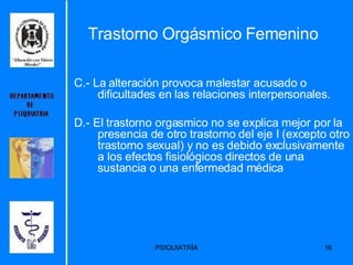 C.- La alteración provoca malestar acusado o dificultades en las relaciones interpersonales.  D.- El trastorno orgasmico no se explica mejor por la presencia de otro trastorno del eje I (excepto otro trastorno sexual) y no es debido exclusivamente a los efectos fisiológicos directos de una sustancia o una enfermedad médica  Trastorno Orgásmico Femenino 