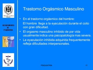 Trastorno Orgásmico Masculino En el trastorno orgásmico del hombre:  El hombre  llega a la eyaculación durante el coito con gran dificultad.  El orgasmo masculino inhibido de por vida usualmente indica una psicopatología mas severa.  La eyaculación inhibida adquirida frequentemente refleja dificultades interpersonales. 