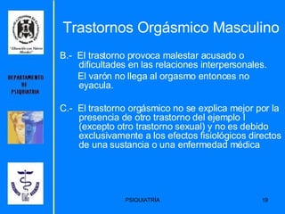 B.-  El trastorno provoca malestar acusado o dificultades en las relaciones interpersonales. El varón no llega al orgasmo entonces no eyacula. C.-  El trastorno orgásmico no se explica mejor por la presencia de otro trastorno del ejemplo I (excepto otro trastorno sexual) y no es debido exclusivamente a los efectos fisiológicos directos de una sustancia o una enfermedad médica  Trastornos Orgásmico Masculino 