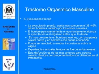 Trastorno Orgásmico Masculino 3. Eyaculación Precóz La eyaculación precóz  queja mas comun en el 35 -40% de los hombres tratados por trastornos sexuales.  El hombre persistentemente o recurrentemente alcanza la eyaculación o el orgasmo antes  que  lo desee. Es mas prevalente en hombres jovenes, con una pareja sexual nueva y en hombres con buena educación. Puede ser asociado a miedos inconsientes sobre la vagina Experiencias sexuales tempranas fueron embarazosas Esta disfunción es de las mas amenas para curarse cuando técnicas de comportamientos son utilizadas en el tratamiento. 