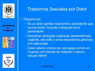 Trastornos Sexuales por Dolor Dispareunia: Es un dolor genital recurrente o persistente que ocurre antes, durante o después de la penetración Descartar etiologías orgánicas (endometriosis, vaginitis, cervicitis y otros desordenes pelvicos) con esta queja Dolor pélvico crónico es una queja común en mujeres con historia de violación o abuso sexual infantil 