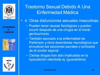 Trastorno Sexual Debido A Una Enfermedad Médica 4. Otras disfunciones sexuales masculinas Pueden tener causas fisiológicas y pueden ocurrir después de una cirugía en el tracto genitourinario También asociado a la enfermedad de Parkinson y otros desordenes neurológicos que envuelvan las secciones sacrales o lumbares de el cordón espinal Ciertas drogas han sido implicadas en la eyaculación retardada ej. (guanetidina) 