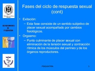 Fases del ciclo de respuesta sexual (cont) Exitación: Esta fase consiste de un sentido subjetivo de placer sexual acompañado por cambios fisiológicos. Orgasmo: Punto culminante de placer sexual con eliminación de la tensión sexual y contracción rítmica de los músculos del perineo y de los órganos reproductores.  