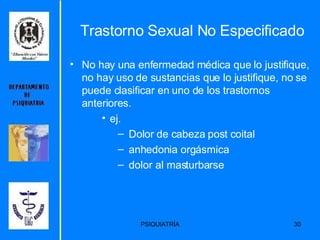 Trastorno Sexual No Especificado No hay una enfermedad médica que lo justifique, no hay uso de sustancias que lo justifique, no se puede clasificar en uno de los trastornos anteriores.  ej. Dolor de cabeza post coital anhedonia orgásmica  dolor al masturbarse 