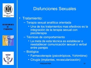 Disfunciones Sexuales Tratamiento: Terapia sexual analítica orientada Una de los tratamientos mas efectivos es la integración de la terapia sexual con psicoterapia Técnicas de comportamiento La meta de esta técnica es establecer o reestablecer comunicación sexual o verbal entre parejas Biológica Farmacoterapia (psicotrópicos, Yohimbine) Cirugía (implantes, revascularización) 