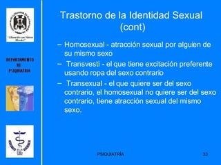 Trastorno de la Identidad Sexual  (cont) Homosexual - atracción sexual por alguien de su mismo sexo Transvesti - el que tiene excitación preferente usando ropa del sexo contrario Transexual - el que quiere ser del sexo contrario, el homosexual no quiere ser del sexo contrario, tiene atracción sexual del mismo sexo. 