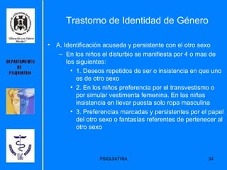 Trastorno de Identidad de Género A. Identificación acusada y persistente con el otro sexo  En los niños el disturbio se manifiesta por 4 o mas de los siguientes: 1. Deseos repetidos de ser o insistencia en que uno es de otro sexo  2. En los niños preferencia por el transvestismo o por simular vestimenta femenina. En las niñas insistencia en llevar puesta solo ropa masculina  3. Preferencias marcadas y persistentes por el papel del otro sexo o fantasías referentes de pertenecer al otro sexo  