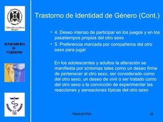 4. Deseo intenso de participar en los juegos y en los pasatiempos propios del otro sexo  5. Preferencia marcada por compañeros del otro sexo para jugar  En los adolescentes y adultos la alteración se manifiesta por síntomas tales como un deseo firme de pertenecer al otro sexo, ser considerado como del otro sexo, un deseo de vivir o ser tratado como del otro sexo o la convicción de experimentar las reacciones y sensaciones típicas del otro sexo  Trastorno de Identidad de Género (Cont.) 