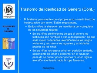 B. Malestar persistente con el propio sexo o sentimiento de inadecuación con su rol. Están angustiadas,  En los niños la alteración se manifiesta por cualquiera de los siguientes rasgos:  En los niños sentimientos de que el pene o los testículos son horribles o van a desaparecer, de que seria mejor no tenerlos, aversión hacia los juegos violentos y rechazo a los juguetes y actividades propios de los niños.  En las niñas rechazo a orinar en posición sentada, sentimiento de tener o presentar en el futuro un pene de no querer poseer pechos ni tener regla o aversión acentuada hacia la ropa femenina.  Trastorno de Identidad de Género (Cont.) 