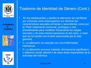 En los adolescentes y adultos la alteración se manifiesta por síntomas como preocupación por eliminar las características sexuales primarias y secundarias, como por ej. Pedir tratamiento hormonal, quirúrgico u otro procedimiento para modificar físicamente los rasgos sexuales y de esta manera parecerse al otro sexo, o creer que se ha nacido con el sexo equivocado  ( es lo mas general)  C. La alteración no coexiste con una enfermedad  intersexual  D. La alteración provoca malestar clínicamente significativo o deterioro social, laboral o de otras áreas importantes de la actividad del individuo  Trastorno de Identidad de Género (Cont.) 