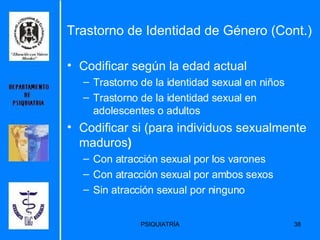 Codificar según la edad actual  Trastorno de la identidad sexual en niños  Trastorno de la identidad sexual en adolescentes o adultos  Codificar si (para individuos sexualmente maduros )   Con atracción sexual por los varones  Con atracción sexual por ambos sexos  Sin atracción sexual por ninguno  Trastorno de Identidad de Género (Cont.) 