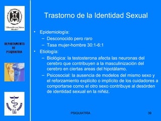 Trastorno de la Identidad Sexual Epidemiología: Desconocido pero raro Tasa mujer-hombre 30:1-6:1 Etiología: Biológica: la testosterona afecta las neuronas del cerebro que contribuyen a la masculinización del cerebro en ciertas areas del hipotálamo. Psicosocial: la ausencia de modelos del mismo sexo y el reforzamiento explícito o implícito de los cuidadores a comportarse como el otro sexo contribuye al desórden de identidad sexual en la niñéz. 