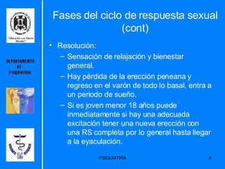Fases del ciclo de respuesta sexual (cont) Resolución: Sensación de relajación y bienestar general.  Hay pérdida de la erección peneana y regreso en el varón de todo lo basal, entra a un periodo de sueño.  Si es joven menor 18 años puede inmediatamente si hay una adecuada excitación tener una nueva erección con una RS completa por lo general hasta llegar a la eyaculación.  