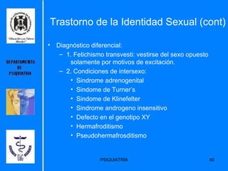 Trastorno de la Identidad Sexual (cont) Diagnóstico diferencial: 1. Fetichismo transvesti: vestirse del sexo opuesto  solamente por motivos de excitación. 2. Condiciones de intersexo: Sindrome adrenogenital Sindome de Turner’s Sindome de Klinefelter Sindrome androgeno insensitivo Defecto en el genotipo XY Hermafroditismo Pseudohermafrosditismo 