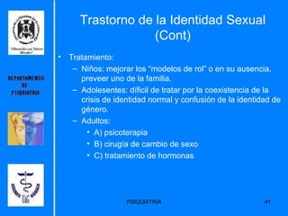 Trastorno de la Identidad Sexual (Cont) Tratamiento: Niños: mejorar los “modelos de rol” o en su ausencia, preveer uno de la familia. Adolesentes: díficil de tratar por la coexistencia de la crisis de identidad normal y confusión de la identidad de género. Adultos: A) psicoterapia B) cirugía de cambio de sexo C) tratamiento de hormonas 