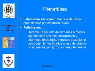 Parafilias Fetichismo transvesti : Vestirse del sexo  opuesto solo por exitación sexual Fetichismo: Durante un período de al menos 6 meses , las fantasías sexuales recurrentes y altamente excitantes, impulsos sexuales o comportamientos ligados al uso de objetos no animados por ej: ropa interior femenina.  
