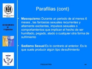 Parafilias (cont) Masoquismo:  Durante un periodo de al menos 6 meses , las fantasías sexuales recurrentes y altamente excitantes, impulsos sexuales o comportamientos que implican el hecho de ser humillado, pegado, atado o cualquier otra forma de sufrimiento  Sadismo Sexual  Es lo contrario al anterior. Es lo que suele producir algún tipo de sufrimiento 
