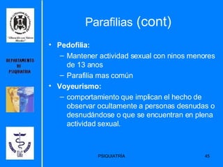 Parafilias  (cont) Pedofilia: Mantener actividad sexual con ninos menores de 13 anos Parafilia mas común Voyeurismo: comportamiento que implican el hecho de observar ocultamente a personas desnudas o desnudándose o que se encuentran en plena actividad sexual. 
