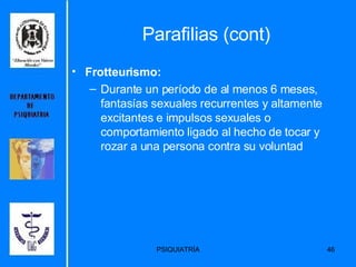 Parafilias (cont) Frotteurismo: Durante un período de al menos 6 meses, fantasías sexuales recurrentes y altamente excitantes e impulsos sexuales o comportamiento ligado al hecho de tocar y rozar a una persona contra su voluntad  